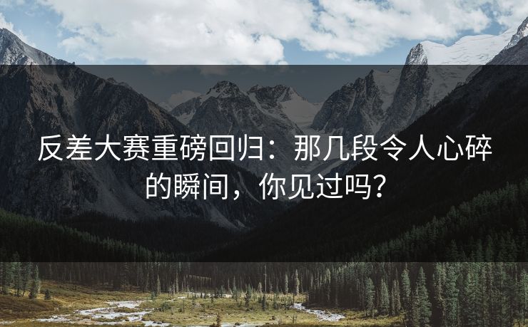 反差大赛重磅回归：那几段令人心碎的瞬间，你见过吗？