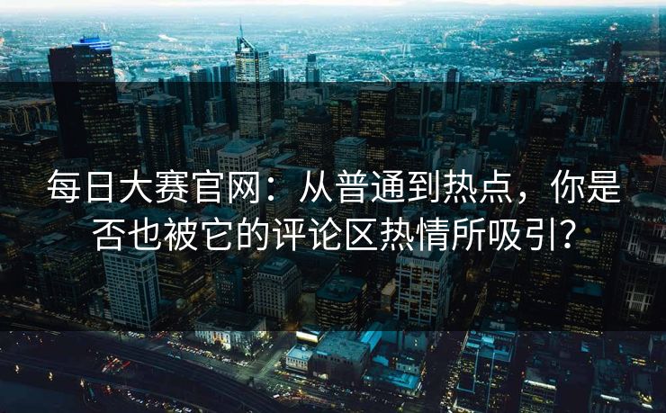 每日大赛官网：从普通到热点，你是否也被它的评论区热情所吸引？