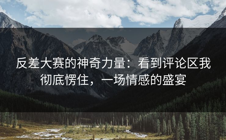 反差大赛的神奇力量：看到评论区我彻底愣住，一场情感的盛宴