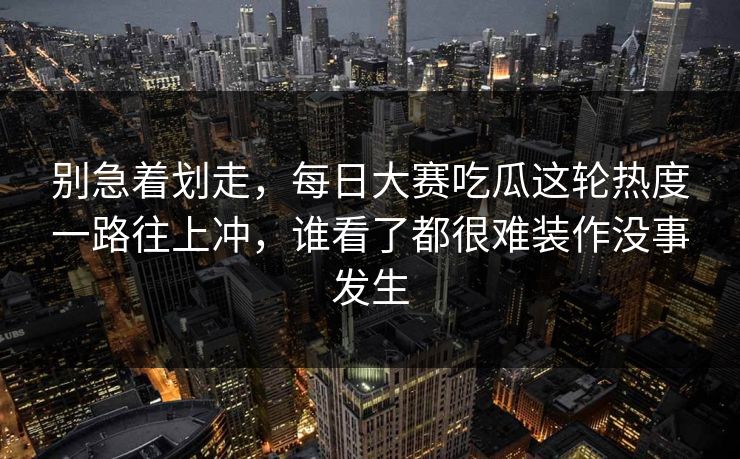 别急着划走，每日大赛吃瓜这轮热度一路往上冲，谁看了都很难装作没事发生