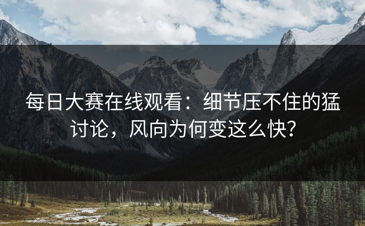 每日大赛在线观看：细节压不住的猛讨论，风向为何变这么快？