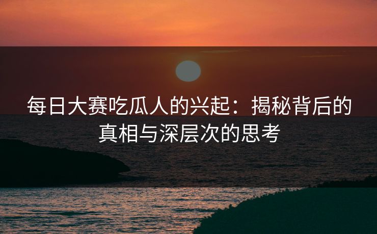 每日大赛吃瓜人的兴起：揭秘背后的真相与深层次的思考