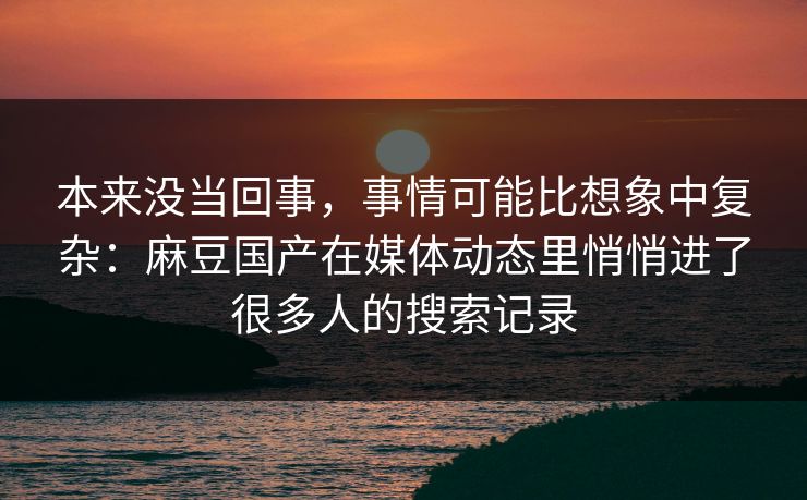 本来没当回事，事情可能比想象中复杂：麻豆国产在媒体动态里悄悄进了很多人的搜索记录