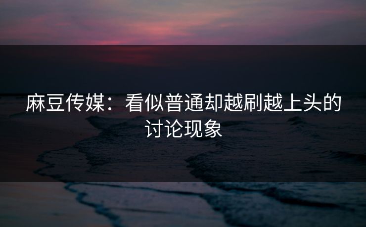 麻豆传媒：看似普通却越刷越上头的讨论现象
