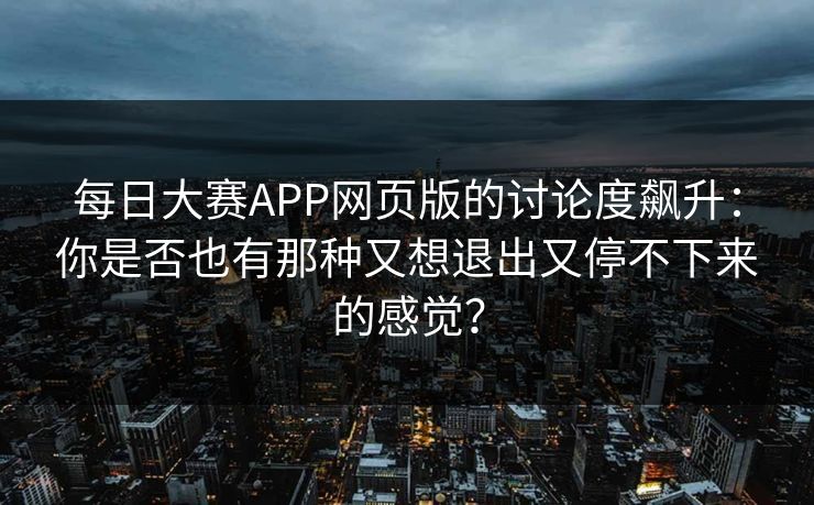 每日大赛APP网页版的讨论度飙升：你是否也有那种又想退出又停不下来的感觉？