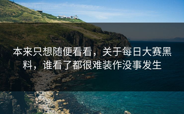 本来只想随便看看，关于每日大赛黑料，谁看了都很难装作没事发生