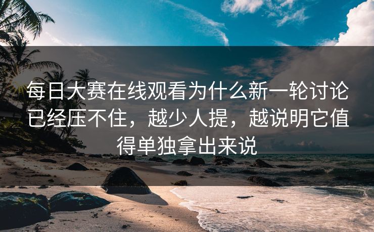 每日大赛在线观看为什么新一轮讨论已经压不住，越少人提，越说明它值得单独拿出来说
