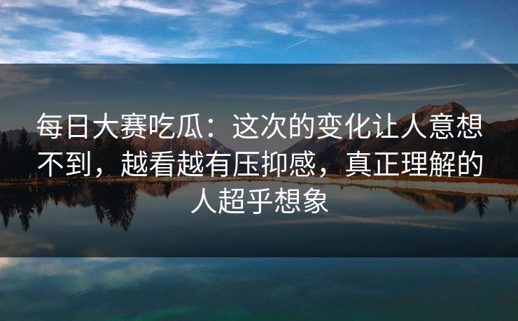 每日大赛吃瓜：这次的变化让人意想不到，越看越有压抑感，真正理解的人超乎想象