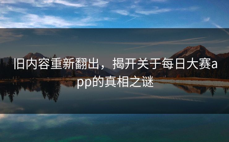 旧内容重新翻出，揭开关于每日大赛app的真相之谜