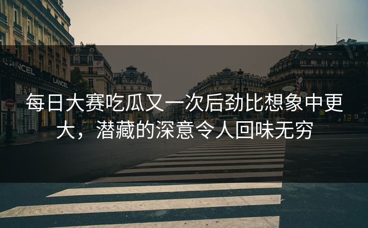 每日大赛吃瓜又一次后劲比想象中更大，潜藏的深意令人回味无穷