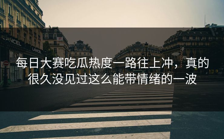每日大赛吃瓜热度一路往上冲，真的很久没见过这么能带情绪的一波