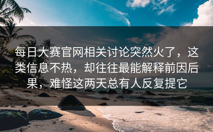 每日大赛官网相关讨论突然火了，这类信息不热，却往往最能解释前因后果，难怪这两天总有人反复提它