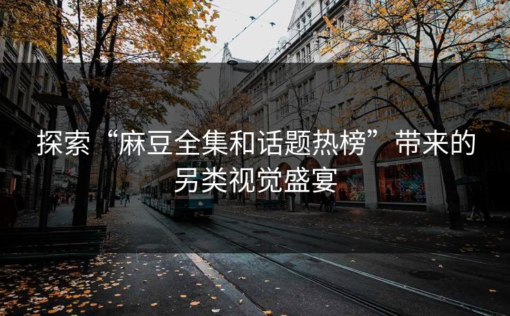 探索“麻豆全集和话题热榜”带来的另类视觉盛宴