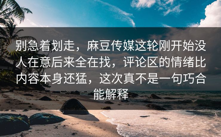 别急着划走，麻豆传媒这轮刚开始没人在意后来全在找，评论区的情绪比内容本身还猛，这次真不是一句巧合能解释