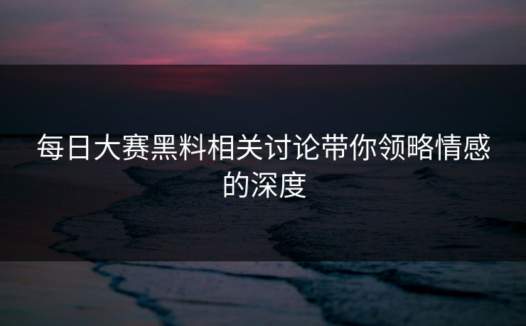 每日大赛黑料相关讨论带你领略情感的深度