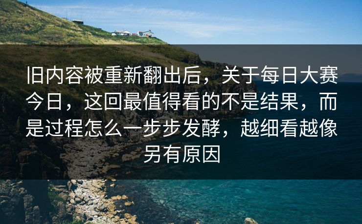 旧内容被重新翻出后，关于每日大赛今日，这回最值得看的不是结果，而是过程怎么一步步发酵，越细看越像另有原因