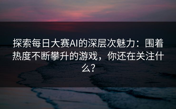 探索每日大赛AI的深层次魅力：围着热度不断攀升的游戏，你还在关注什么？