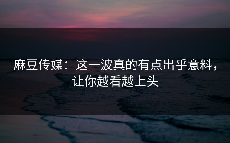 麻豆传媒：这一波真的有点出乎意料，让你越看越上头