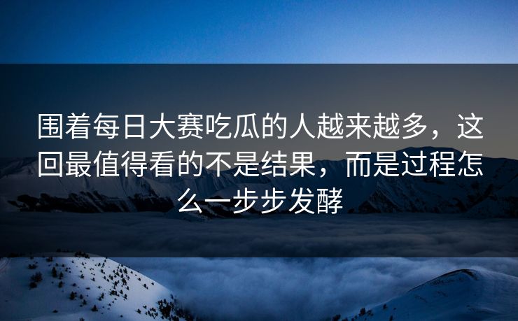 围着每日大赛吃瓜的人越来越多，这回最值得看的不是结果，而是过程怎么一步步发酵