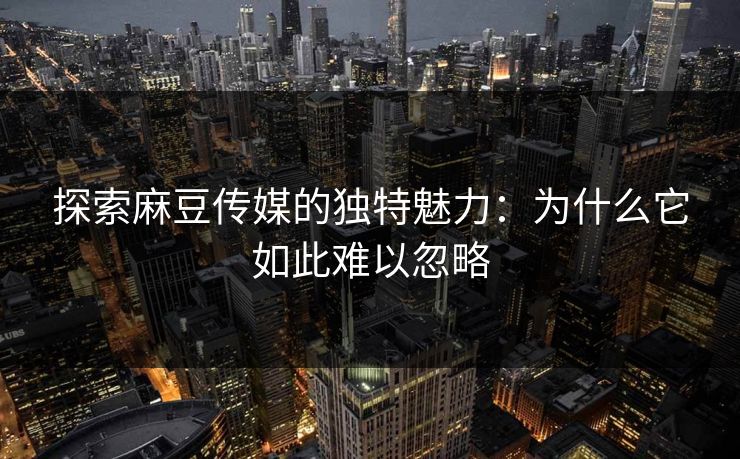 探索麻豆传媒的独特魅力：为什么它如此难以忽略