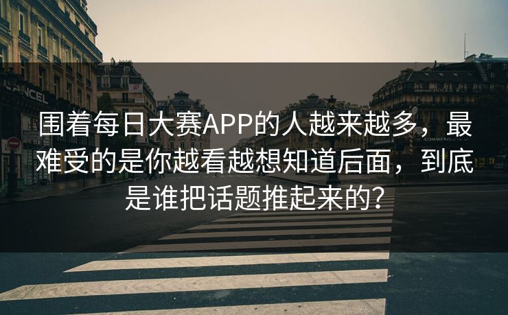 围着每日大赛APP的人越来越多，最难受的是你越看越想知道后面，到底是谁把话题推起来的？