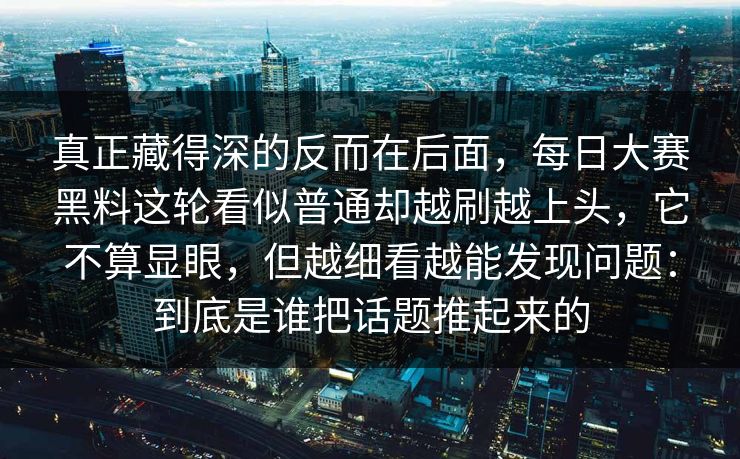 真正藏得深的反而在后面，每日大赛黑料这轮看似普通却越刷越上头，它不算显眼，但越细看越能发现问题：到底是谁把话题推起来的