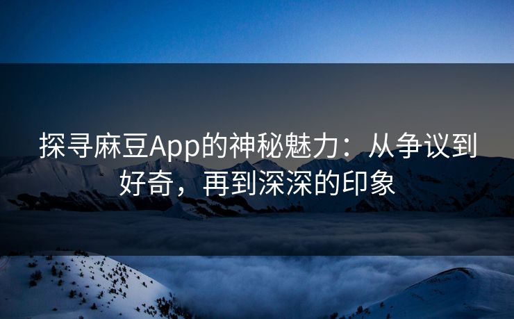 探寻麻豆App的神秘魅力：从争议到好奇，再到深深的印象