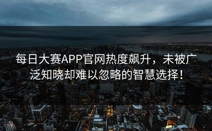 每日大赛APP官网热度飙升，未被广泛知晓却难以忽略的智慧选择！
