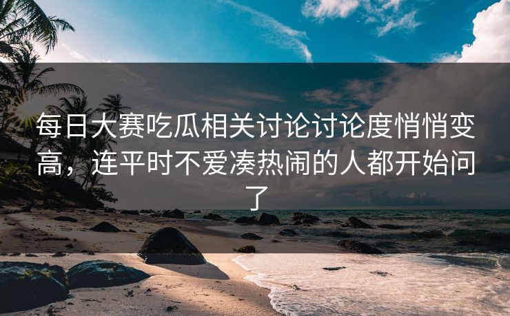每日大赛吃瓜相关讨论讨论度悄悄变高，连平时不爱凑热闹的人都开始问了