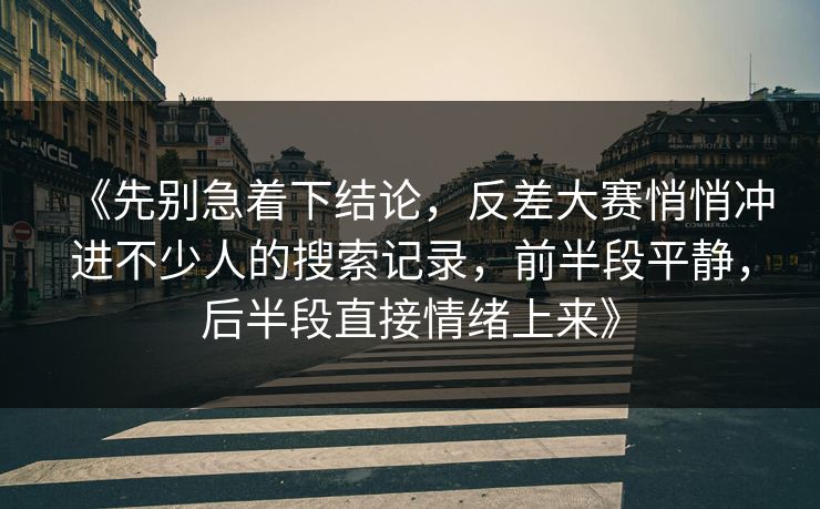 《先别急着下结论，反差大赛悄悄冲进不少人的搜索记录，前半段平静，后半段直接情绪上来》