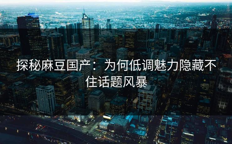 探秘麻豆国产：为何低调魅力隐藏不住话题风暴