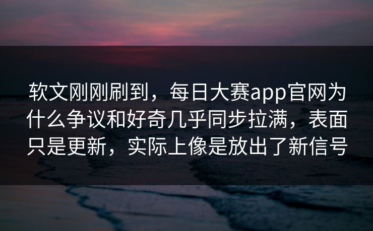软文刚刚刷到，每日大赛app官网为什么争议和好奇几乎同步拉满，表面只是更新，实际上像是放出了新信号