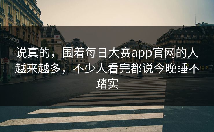 说真的，围着每日大赛app官网的人越来越多，不少人看完都说今晚睡不踏实