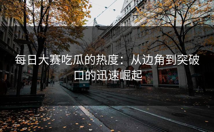 每日大赛吃瓜的热度：从边角到突破口的迅速崛起