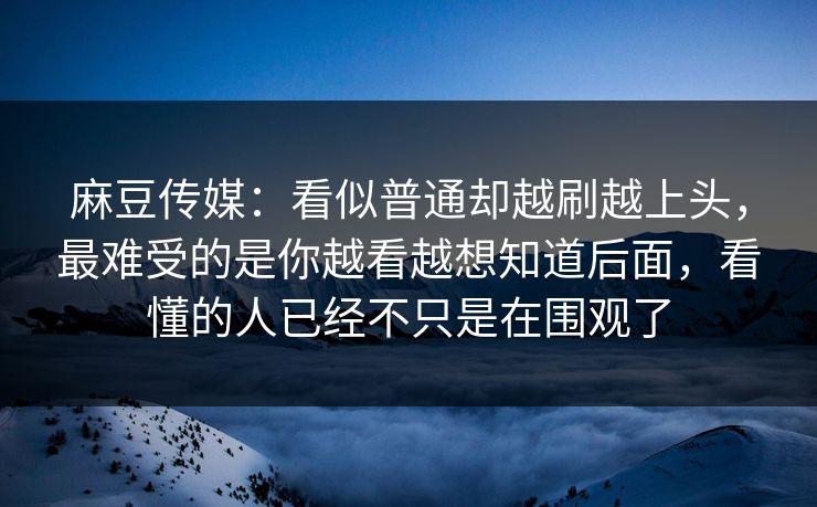 麻豆传媒：看似普通却越刷越上头，最难受的是你越看越想知道后面，看懂的人已经不只是在围观了