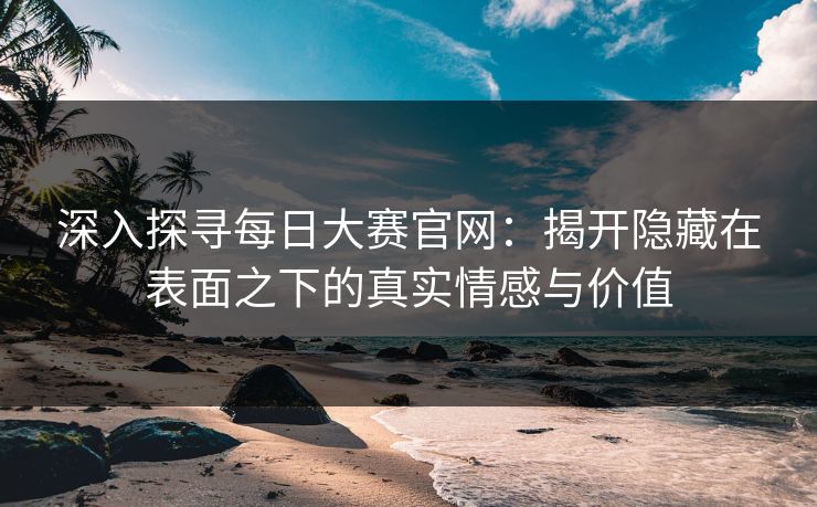 深入探寻每日大赛官网:揭开隐藏在表面之下的真实情感与价值 深入探寻每日大赛官网:揭开隐藏在表面之下的真实情感与价值