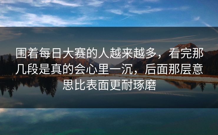 围着每日大赛的人越来越多,看完那几段是真的会心里一沉,后面那层意思比表面更耐琢磨 围着每日大赛的人越来越多,看完那几段是真的会心里一沉,后面那层意思比表面更耐琢磨