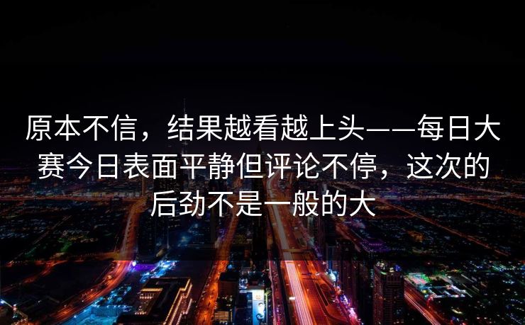 原本不信，结果越看越上头——每日大赛今日表面平静但评论不停，这次的后劲不是一般的大