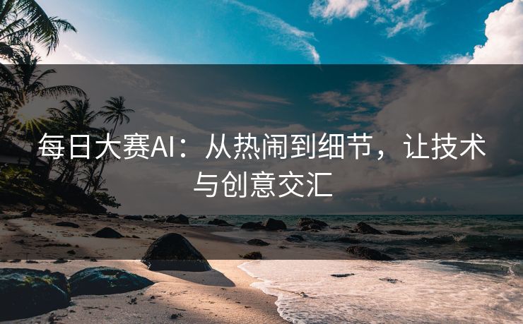 每日大赛AI：从热闹到细节，让技术与创意交汇