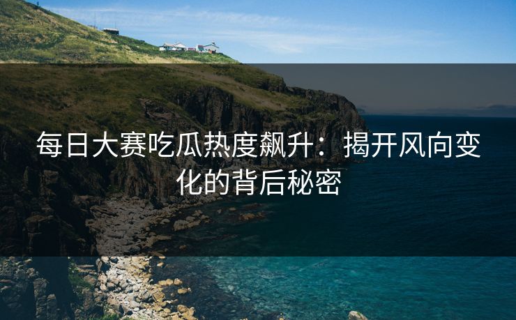 每日大赛吃瓜热度飙升：揭开风向变化的背后秘密