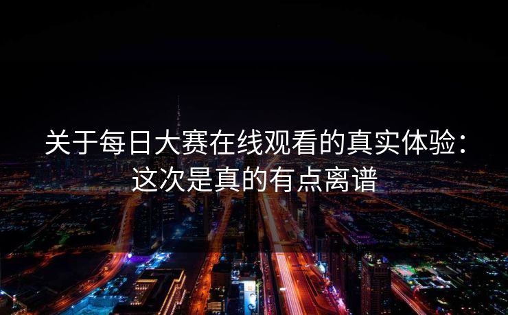 关于每日大赛在线观看的真实体验：这次是真的有点离谱