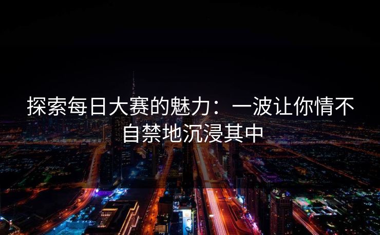 探索每日大赛的魅力:一波让你情不自禁地沉浸其中 探索每日大赛的魅力:一波让你情不自禁地沉浸其中