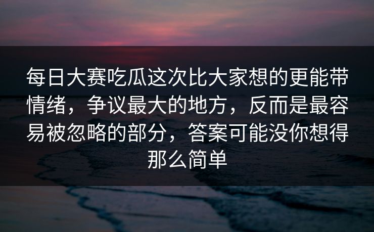 每日大赛吃瓜这次比大家想的更能带情绪,争议最大的地方,反而是最容易被忽略的部分,答案可能没你想得那么简单 每日大赛吃瓜这次比大家想的更能带情绪,争议最大的地方,反而是最容易被忽略的部分,答案可能没你想得那么简单