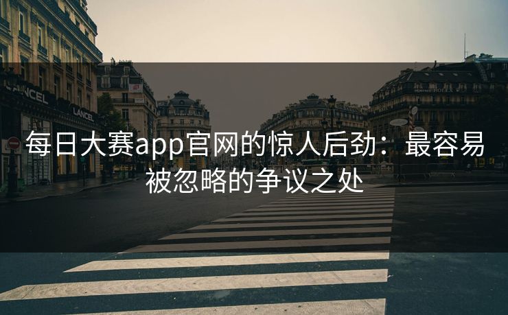 每日大赛app官网的惊人后劲：最容易被忽略的争议之处
