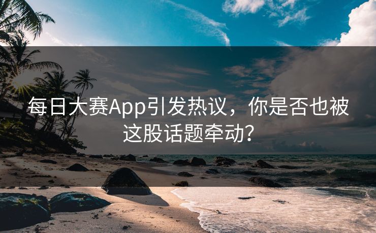 每日大赛App引发热议，你是否也被这股话题牵动？