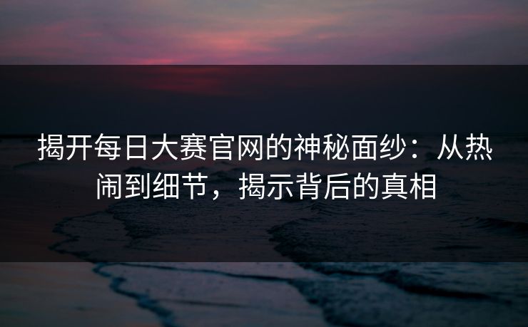 揭开每日大赛官网的神秘面纱:从热闹到细节,揭示背后的真相 揭开每日大赛官网的神秘面纱:从热闹到细节,揭示背后的真相