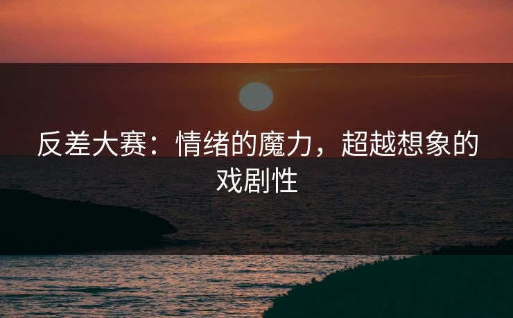 反差大赛：情绪的魔力，超越想象的戏剧性