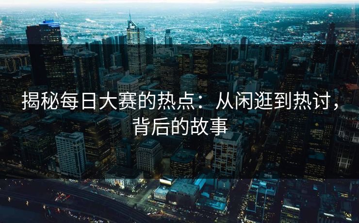 揭秘每日大赛的热点：从闲逛到热讨，背后的故事